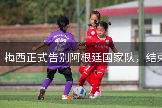 梅西正式告别阿根廷国家队，结束辉煌国际赛场生涯