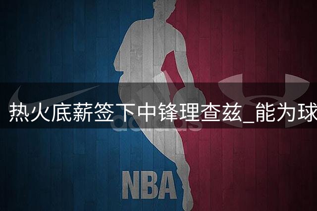 热火底薪签下中锋理查兹 能为球队带来什么？